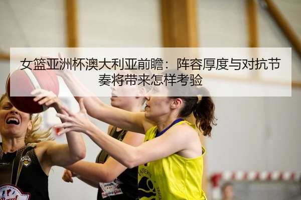 女篮亚洲杯澳大利亚前瞻：阵容厚度与对抗节奏将带来怎样考验
